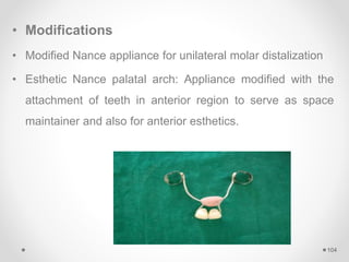 • Modifications
• Modified Nance appliance for unilateral molar distalization
• Esthetic Nance palatal arch: Appliance modified with the
attachment of teeth in anterior region to serve as space
maintainer and also for anterior esthetics.
104
 