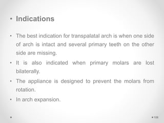 • Indications
• The best indication for transpalatal arch is when one side
of arch is intact and several primary teeth on the other
side are missing.
• It is also indicated when primary molars are lost
bilaterally.
• The appliance is designed to prevent the molars from
rotation.
• In arch expansion.
106
 
