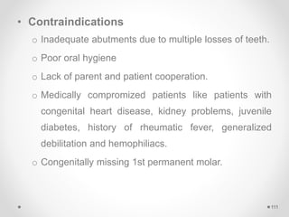 • Contraindications
o Inadequate abutments due to multiple losses of teeth.
o Poor oral hygiene
o Lack of parent and patient cooperation.
o Medically compromized patients like patients with
congenital heart disease, kidney problems, juvenile
diabetes, history of rheumatic fever, generalized
debilitation and hemophiliacs.
o Congenitally missing 1st permanent molar.
111
 