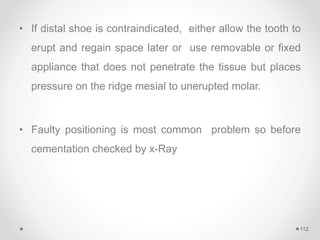 • If distal shoe is contraindicated, either allow the tooth to
erupt and regain space later or use removable or fixed
appliance that does not penetrate the tissue but places
pressure on the ridge mesial to unerupted molar.
• Faulty positioning is most common problem so before
cementation checked by x-Ray
112
 