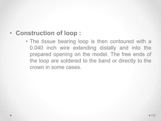 • Construction of loop :
• The tissue bearing loop is then contoured with a
0.040 inch wire extending distally and into the
prepared opening on the model. The free ends of
the loop are soldered to the band or directly to the
crown in some cases.
113
 