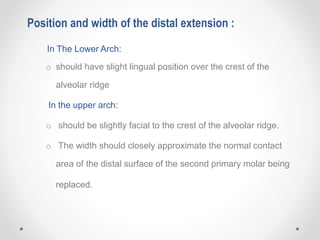 In The Lower Arch:
o should have slight lingual position over the crest of the
alveolar ridge
In the upper arch:
o should be slightly facial to the crest of the alveolar ridge.
o The width should closely approximate the normal contact
area of the distal surface of the second primary molar being
replaced.
Position and width of the distal extension :
 