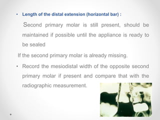 • Length of the distal extension (horizontal bar) :
Second primary molar is still present, should be
maintained if possible until the appliance is ready to
be sealed
If the second primary molar is already missing.
• Record the mesiodistal width of the opposite second
primary molar if present and compare that with the
radiographic measurement.
 