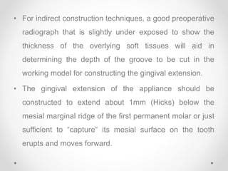 • For indirect construction techniques, a good preoperative
radiograph that is slightly under exposed to show the
thickness of the overlying soft tissues will aid in
determining the depth of the groove to be cut in the
working model for constructing the gingival extension.
• The gingival extension of the appliance should be
constructed to extend about 1mm (Hicks) below the
mesial marginal ridge of the first permanent molar or just
sufficient to “capture” its mesial surface on the tooth
erupts and moves forward.
 