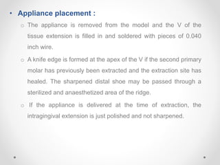 • Appliance placement :
o The appliance is removed from the model and the V of the
tissue extension is filled in and soldered with pieces of 0.040
inch wire.
o A knife edge is formed at the apex of the V if the second primary
molar has previously been extracted and the extraction site has
healed. The sharpened distal shoe may be passed through a
sterilized and anaesthetized area of the ridge.
o If the appliance is delivered at the time of extraction, the
intragingival extension is just polished and not sharpened.
 