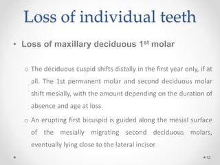 Loss of individual teeth
• Loss of maxillary deciduous 1st molar
o The deciduous cuspid shifts distally in the first year only, if at
all. The 1st permanent molar and second deciduous molar
shift mesially, with the amount depending on the duration of
absence and age at loss
o An erupting first bicuspid is guided along the mesial surface
of the mesially migrating second deciduous molars,
eventually lying close to the lateral incisor
12
 