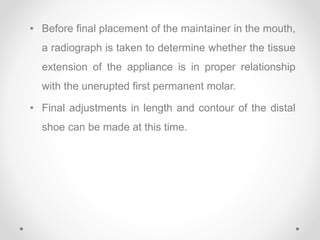 • Before final placement of the maintainer in the mouth,
a radiograph is taken to determine whether the tissue
extension of the appliance is in proper relationship
with the unerupted first permanent molar.
• Final adjustments in length and contour of the distal
shoe can be made at this time.
 