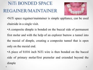 NiTi BONDED SPACE
REGAINER/MAINTAINER
•NiTi space regainer/maintainer is simple appliance, can be used
chairside in a single visit.
•A composite dimple is bonded on the buccal side of permanent
first molar and with the help of an explorer burrow a tunnel into
the mesial of dimple, creating a composite tunnel that is open
only on the mesial end.
•A piece of 0.016 inch NiTi wire is then bonded on the buccal
side of primary molar/first premolar and extended beyond the
dimple
 