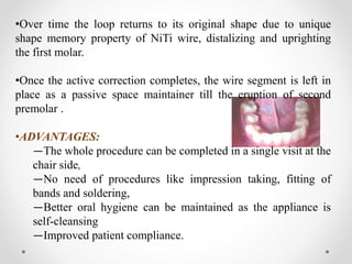 •Over time the loop returns to its original shape due to unique
shape memory property of NiTi wire, distalizing and uprighting
the first molar.
•Once the active correction completes, the wire segment is left in
place as a passive space maintainer till the eruption of second
premolar .
•ADVANTAGES:
―The whole procedure can be completed in a single visit at the
chair side,
―No need of procedures like impression taking, fitting of
bands and soldering,
―Better oral hygiene can be maintained as the appliance is
self-cleansing
―Improved patient compliance.
 