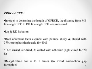 PROCEDURE:
•In order to determine the length of GFRCR, the distance from MB
line angle of C to DB line angle of E was measured
•LA & RD isolation
•Both abutment teeth cleaned with pumice slurry & etched with
37% orthophosphoric acid for 40 S
•Then rinsed, air-dried, & wetted with adhesive (light cured for 20
S)
•Reapplication for 4 to 5 times (to avoid contraction gap
formation)
 