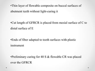 •Thin layer of flowable composite on buccal surfaces of
abutment teeth without light-curing it
•Cut length of GFRCR is placed from mesial surface of C to
distal surface of E
•Ends of fiber adapted to tooth surfaces with plastic
instrument
•Preliminary curing for 40 S & flowable CR was placed
over the GFRCR
 