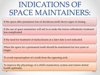 INDICATIONS OF
SPACE MAINTAINERS:
If the space after premature loss of deciduous teeth shows signs of closing.
If the use of space maintainer will aid in or make the future orthodontic treatment
less complicated.
If the need for treatment of malocclusion at a later date is not indicated.
When the space for a permanent tooth should be maintained for two years or
longer.
To avoid supraeruption of a tooth from the opposing arch.
To improve the physiology of a child’s masticatory system and restore dental
health optimally.
20
 