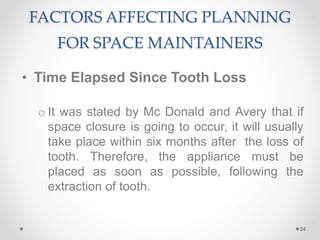 FACTORS AFFECTING PLANNING
FOR SPACE MAINTAINERS
• Time Elapsed Since Tooth Loss
o It was stated by Mc Donald and Avery that if
space closure is going to occur, it will usually
take place within six months after the loss of
tooth. Therefore, the appliance must be
placed as soon as possible, following the
extraction of tooth.
24
 