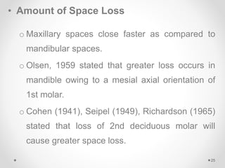 • Amount of Space Loss
o Maxillary spaces close faster as compared to
mandibular spaces.
o Olsen, 1959 stated that greater loss occurs in
mandible owing to a mesial axial orientation of
1st molar.
o Cohen (1941), Seipel (1949), Richardson (1965)
stated that loss of 2nd deciduous molar will
cause greater space loss.
25
 