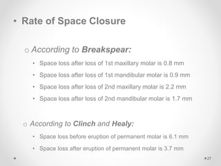 • Rate of Space Closure
o According to Breakspear:
• Space loss after loss of 1st maxillary molar is 0.8 mm
• Space loss after loss of 1st mandibular molar is 0.9 mm
• Space loss after loss of 2nd maxillary molar is 2.2 mm
• Space loss after loss of 2nd mandibular molar is 1.7 mm
o According to Clinch and Healy:
• Space loss before eruption of permanent molar is 6.1 mm
• Space loss after eruption of permanent molar is 3.7 mm
27
 