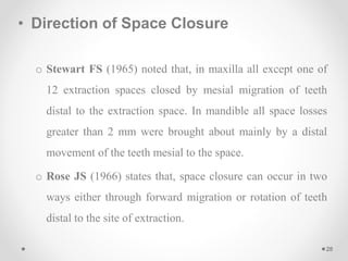 • Direction of Space Closure
o Stewart FS (1965) noted that, in maxilla all except one of
12 extraction spaces closed by mesial migration of teeth
distal to the extraction space. In mandible all space losses
greater than 2 mm were brought about mainly by a distal
movement of the teeth mesial to the space.
o Rose JS (1966) states that, space closure can occur in two
ways either through forward migration or rotation of teeth
distal to the site of extraction.
28
 