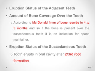• Eruption Status of the Adjacent Teeth
• Amount of Bone Coverage Over the Tooth
o According to Mc Donald 1mm of bone resorbs in 4 to
5 months and so if the bone is present over the
succedaneous tooth it is an indication for space
maintainer.
• Eruption Status of the Succedaneous Tooth
o Tooth erupts in oral cavity after 2/3rd root
formation
29
 