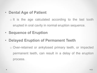 • Dental Age of Patient
o It is the age calculated according to the last tooth
erupted in oral cavity in normal eruption sequence.
• Sequence of Eruption
• Delayed Eruption of Permanent Teeth
o Over-retained or ankylosed primary teeth, or impacted
permanent teeth, can result in a delay of the eruption
process.
30
 