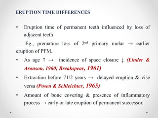 ERUPTION TIME DIFFERENCES
• Eruption time of permanent teeth influenced by loss of
adjacent teeth
Eg., premature loss of 2nd primary molar → earlier
eruption of PFM.
• As age  → incidence of space closure ↓ (Linder &
Aronson, 1960; Breakspear, 1961)
• Extraction before 71/2 years → delayed eruption & vise
versa (Posen & Schleichter, 1965)
• Amount of bone covering & presence of inflammatory
process → early or late eruption of permanent successor.
 