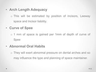 • Arch Length Adequacy
o This will be estimated by position of incisors, Leeway
space and Incisor liability.
• Curve of Spee
o 1 mm of space is gained per 1mm of depth of curve of
Spee
• Abnormal Oral Habits
o They will exert abnormal pressure on dental arches and so
may influence the type and planning of space maintainer.
32
 
