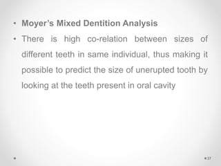 • Moyer’s Mixed Dentition Analysis
• There is high co-relation between sizes of
different teeth in same individual, thus making it
possible to predict the size of unerupted tooth by
looking at the teeth present in oral cavity
37
 