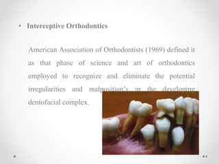 • Interceptive Orthodontics
American Association of Orthodontists (1969) defined it
as that phase of science and art of orthodontics
employed to recognize and eliminate the potential
irregularities and malposition’s in the developing
dentofacial complex.
4
 