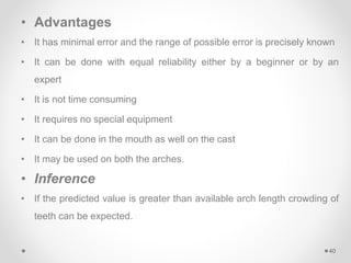 • Advantages
• It has minimal error and the range of possible error is precisely known
• It can be done with equal reliability either by a beginner or by an
expert
• It is not time consuming
• It requires no special equipment
• It can be done in the mouth as well on the cast
• It may be used on both the arches.
• Inference
• If the predicted value is greater than available arch length crowding of
teeth can be expected.
40
 