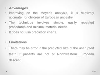 • Advantages
• Improving on the Moyer’s analysis, it is relatively
accurate for children of European ancestry.
• The technique involves simple, easily repeated
procedures and minimal material needs.
• It does not use prediction charts.
• Limitations
• There may be error in the predicted size of the unerupted
teeth if patients are not of Northwestern European
descent.
44
 