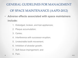 GENERAL GUIDELINES FOR MANAGEMENT
OF SPACE MAINTENANCE (AAPD-2012)
• Adverse effects associated with space maintainers
include:
1. Dislodged, broken, and lost appliances;
2. Plaque accumulation;
3. Caries;
4. Interference with successor eruption;
5. Undesirable tooth movement;
6. Inhibition of alveolar growth;
7. Soft tissue impingement; and
8. Pain.
45
 