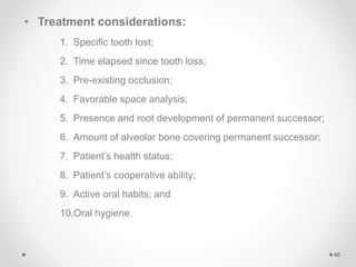 • Treatment considerations:
1. Specific tooth lost;
2. Time elapsed since tooth loss;
3. Pre-existing occlusion;
4. Favorable space analysis;
5. Presence and root development of permanent successor;
6. Amount of alveolar bone covering permanent successor;
7. Patient’s health status;
8. Patient’s cooperative ability;
9. Active oral habits; and
10.Oral hygiene.
46
 