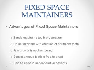 FIXED SPACE
MAINTAINERS
• Advantages of Fixed Space Maintainers
o Bands require no tooth preparation
o Do not interfere with eruption of abutment teeth
o Jaw growth is not hampered
o Succedaneous tooth is free to erupt
o Can be used in uncooperative patients.
48
 
