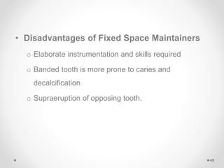 • Disadvantages of Fixed Space Maintainers
o Elaborate instrumentation and skills required
o Banded tooth is more prone to caries and
decalcification
o Supraeruption of opposing tooth.
49
 
