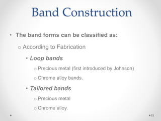 Band Construction
• The band forms can be classified as:
o According to Fabrication
• Loop bands
o Precious metal (first introduced by Johnson)
o Chrome alloy bands.
• Tailored bands
o Precious metal
o Chrome alloy.
53
 