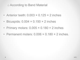 o According to Band Material
• Anterior teeth: 0.003 × 0.125 × 2 inches
• Bicuspids: 0.004 × 0.150 × 2 inches
• Primary molars: 0.005 × 0.180 × 2 inches
• Permanent molars: 0.006 × 0.180 × 2 inches.
55
 