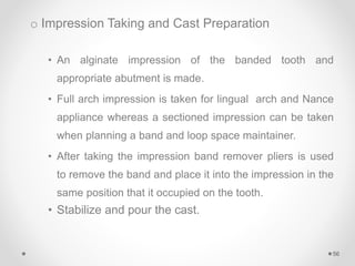 o Impression Taking and Cast Preparation
• An alginate impression of the banded tooth and
appropriate abutment is made.
• Full arch impression is taken for lingual arch and Nance
appliance whereas a sectioned impression can be taken
when planning a band and loop space maintainer.
• After taking the impression band remover pliers is used
to remove the band and place it into the impression in the
same position that it occupied on the tooth.
• Stabilize and pour the cast.
56
 