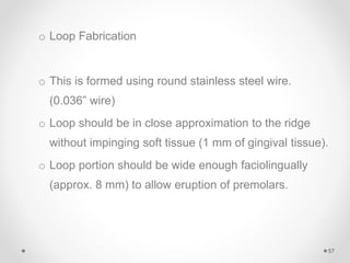 o Loop Fabrication
o This is formed using round stainless steel wire.
(0.036” wire)
o Loop should be in close approximation to the ridge
without impinging soft tissue (1 mm of gingival tissue).
o Loop portion should be wide enough faciolingually
(approx. 8 mm) to allow eruption of premolars.
57
 