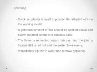 o Soldering
• Quick set plaster is used to position the adapted wire on
the working model
• A generous amount of flux should be applied above and
below the point where wire contacts band
• The flame is redirected toward the cast and the joint is
heated till it is red hot and the solder flows evenly.
• Immediately dip this in water and remove appliance.
58
 