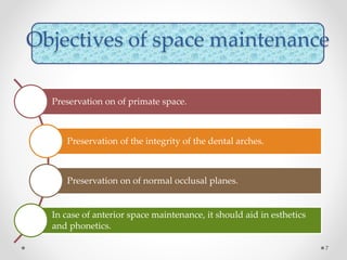 Objectives of space maintenance
Preservation on of primate space.
Preservation of the integrity of the dental arches.
Preservation on of normal occlusal planes.
In case of anterior space maintenance, it should aid in esthetics
and phonetics.
7
 