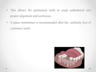 • This allows the permanent teeth to erupt unhindered into
proper alignment and occlusion.
• A space maintainer is recommended after the untimely loss of
a primary tooth.
9
 