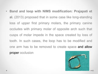• Band and loop with NIMS modification: Prajapati et
al. (2013) proposed that in some case like long-standing
loss of upper first primary molars, the primary canine
occludes with primary molar of opposite arch such that
cusps of molar impede in the space created by loss of
tooth. In such cases, the loop has to be modified and
one arm has to be removed to create space and allow
proper occlusion
90
 