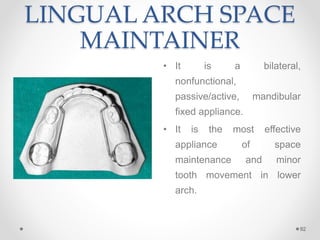 LINGUAL ARCH SPACE
MAINTAINER
• It is a bilateral,
nonfunctional,
passive/active, mandibular
fixed appliance.
• It is the most effective
appliance of space
maintenance and minor
tooth movement in lower
arch.
92
 