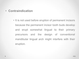 • Contraindication
• It is not used before eruption of permanent incisors
because the permanent incisor tooth buds develop
and erupt somewhat lingual to their primary
precursors and the design of conventional
mandibular lingual arch might interfere with their
eruption.
94
 