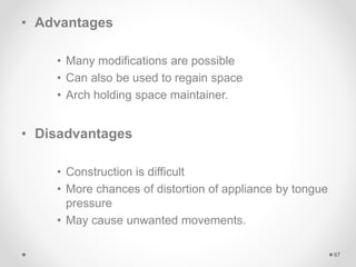 • Advantages
• Many modifications are possible
• Can also be used to regain space
• Arch holding space maintainer.
• Disadvantages
• Construction is difficult
• More chances of distortion of appliance by tongue
pressure
• May cause unwanted movements.
97
 