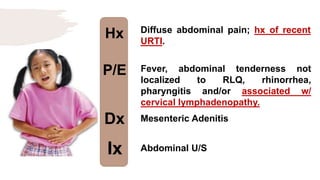 Hx
P/E
Dx
Ix
Diffuse abdominal pain; hx of recent
URTI.
Fever, abdominal tenderness not
localized to RLQ, rhinorrhea,
pharyngitis and/or associated w/
cervical lymphadenopathy.
Mesenteric Adenitis
Abdominal U/S
 
