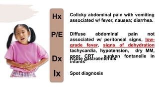 Hx
P/E
Dx
Ix
Colicky abdominal pain with vomiting
associated w/ fever, nausea; diarrhea.
Diffuse abdominal pain not
associated w/ peritoneal signs, low-
grade fever, signs of dehydration
tachycardia, hypotension, dry MM,
poor CRT , sunken fontanelle in
infants
Acute gastroenteritis
Spot diagnosis
 