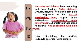 Hx
P/E
Dx
Ix
Neonates and Infants; fever, vomiting
and poor feeding. Older children;
Dysuria, polyuria, hematuria, loin pain
if progressed to PN. Hx of
constipation.
High-grade fever, supra pubic
with/without costovertebral angle
tenderness; foul-smelling urine; gross
hematuria. Not associated with skin
rash.
UTI
Urine dipsticking for nitrites,
leukocyte esterase; urine culture.
 