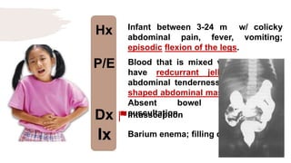 Hx
P/E
Dx
Ix
Infant between 3-24 m w/ colicky
abdominal pain, fever, vomiting;
episodic flexion of the legs.
Blood that is mixed w/ mucous and
have redcurrant jelly appearance,
abdominal tenderness, and sausage-
shaped abdominal mass on palpation.
Absent bowel sounds on
auscultation.
Intussception
Barium enema; filling defect
 