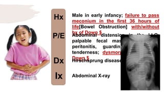 Hx
P/E
Dx
Ix
Male in early infancy; failure to pass
meconium in the first 36 hours of
life[Bowel Obstruction] with/without
hx of Down $
Abdominal distension in the LLQ;
palpable fecal mass; absence of
peritonitis, guarding or rebound
tenderness; dysmorphic features of
Down $
Hirschsprung disease
Abdominal X-ray
 
