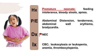 Hx
P/E
Dx
Ix
Premature neonate; feeding
intolerance, bloody stools, apnea.
Abdominal Distension, tenderness,
abdominal wall erythema,
bradycardia.
NEC
CBC; leukocytosis or leukopenia,
anemia, thrombocytopenia.
 