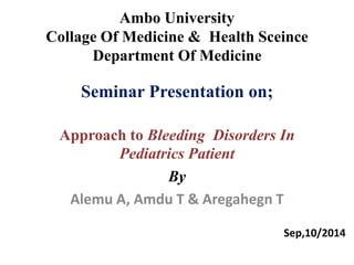Ambo University 
Collage Of Medicine & Health Sceince 
Department Of Medicine 
Seminar Presentation on; 
Approach to Bleeding Disorders In 
Pediatrics Patient 
By 
Alemu A, Amdu T & Aregahegn T 
Sep,10/2014 
 
